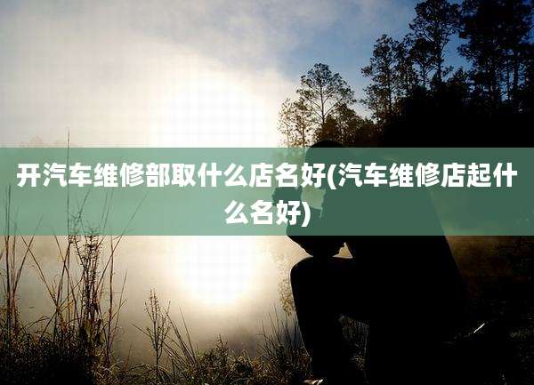 开汽车维修部取什么店名好(汽车维修店起什么名好)