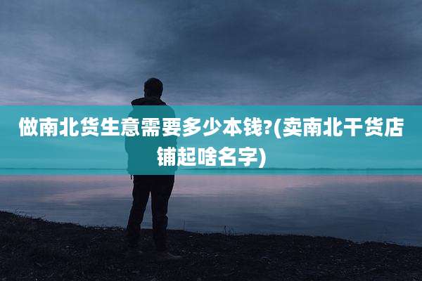 做南北货生意需要多少本钱?(卖南北干货店铺起啥名字)
