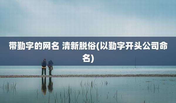 带勤字的网名 清新脱俗(以勤字开头公司命名)