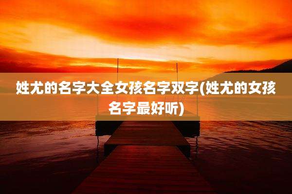 姓尤的名字大全女孩名字双字(姓尤的女孩名字最好听)