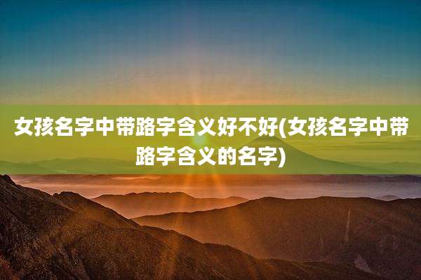 女孩名字中带路字含义好不好(女孩名字中带路字含义的名字)