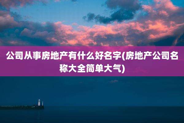 公司从事房地产有什么好名字(房地产公司名称大全简单大气)