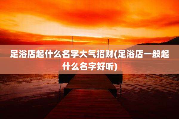足浴店起什么名字大气招财(足浴店一般起什么名字好听)