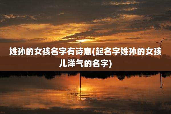 姓孙的女孩名字有诗意(起名字姓孙的女孩儿洋气的名字)