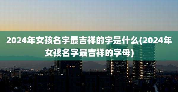 2024年女孩名字最吉祥的字是什么(2024年女孩名字最吉祥的字母)