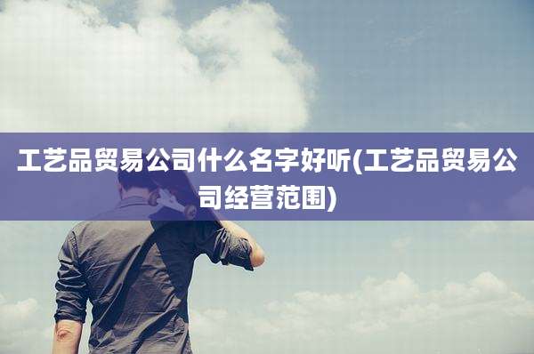 工艺品贸易公司什么名字好听(工艺品贸易公司经营范围)