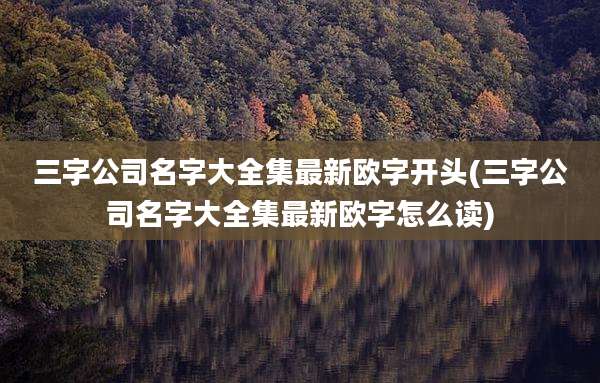 三字公司名字大全集最新欧字开头(三字公司名字大全集最新欧字怎么读)