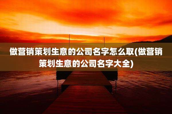 做营销策划生意的公司名字怎么取(做营销策划生意的公司名字大全)