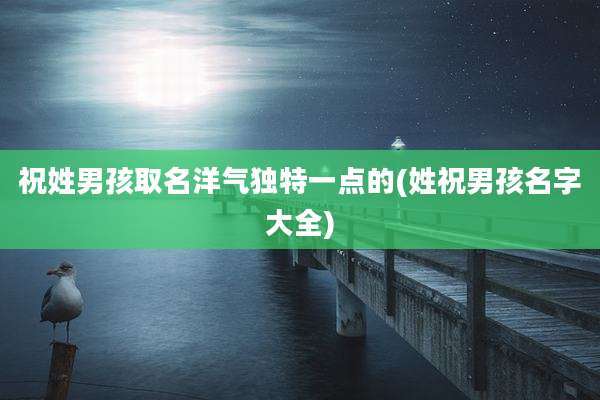 祝姓男孩取名洋气独特一点的(姓祝男孩名字大全)