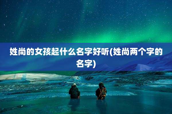 姓尚的女孩起什么名字好听(姓尚两个字的名字)