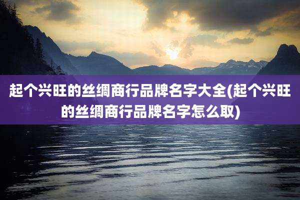 起个兴旺的丝绸商行品牌名字大全(起个兴旺的丝绸商行品牌名字怎么取)