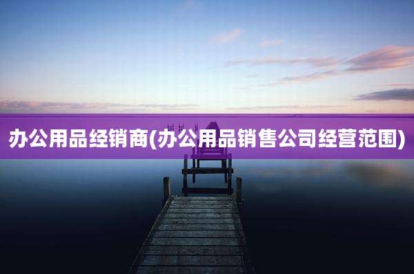 办公用品经销商(办公用品销售公司经营范围)