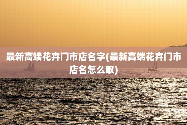 最新高端花卉门市店名字(最新高端花卉门市店名怎么取)