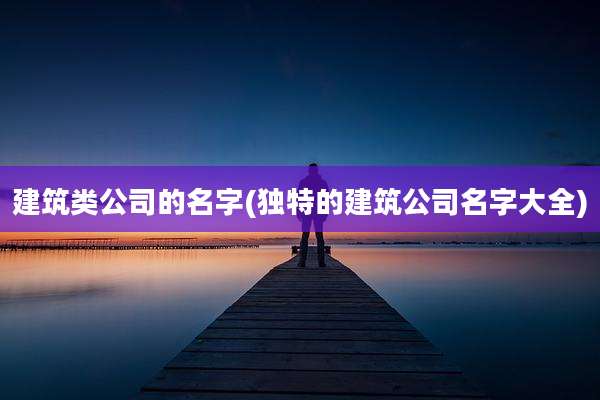 建筑类公司的名字(独特的建筑公司名字大全)