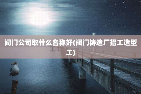 阀门公司取什么名称好(阀门铸造厂招工造型工)