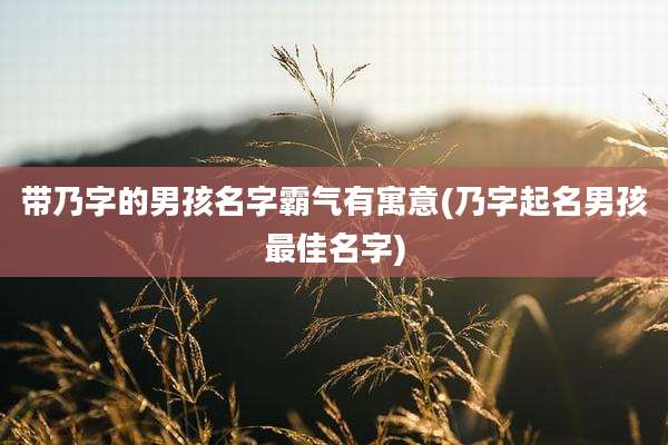 带乃字的男孩名字霸气有寓意(乃字起名男孩最佳名字)