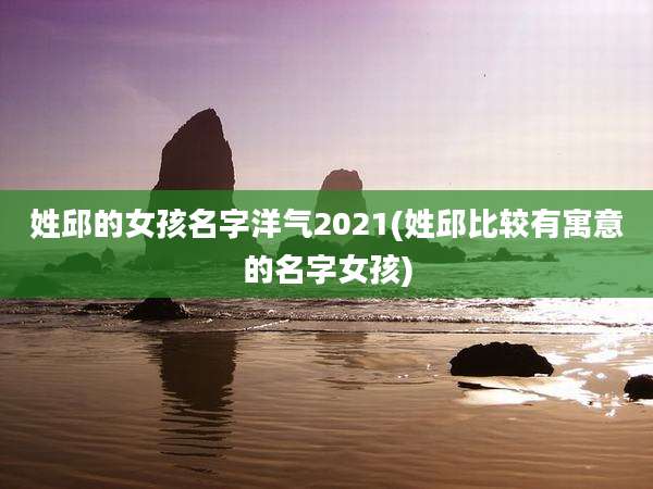 姓邱的女孩名字洋气2021(姓邱比较有寓意的名字女孩)