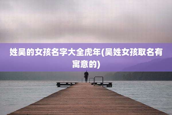 姓吴的女孩名字大全虎年(吴姓女孩取名有寓意的)