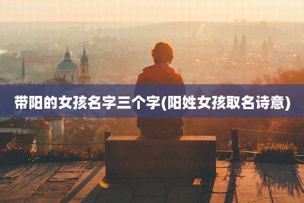带阳的女孩名字三个字(阳姓女孩取名诗意)