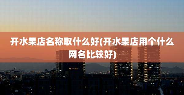 开水果店名称取什么好(开水果店用个什么网名比较好)