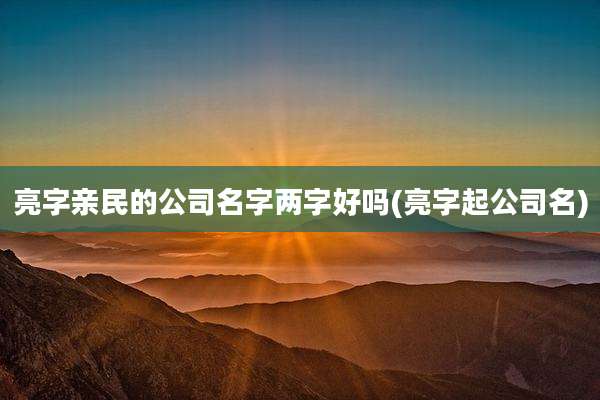 亮字亲民的公司名字两字好吗(亮字起公司名)