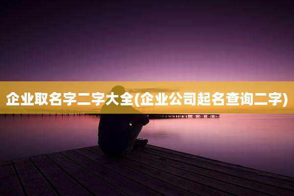 企业取名字二字大全(企业公司起名查询二字)