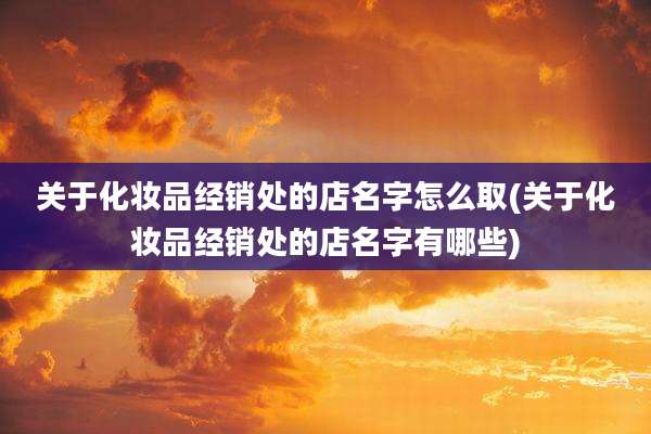 关于化妆品经销处的店名字怎么取(关于化妆品经销处的店名字有哪些)
