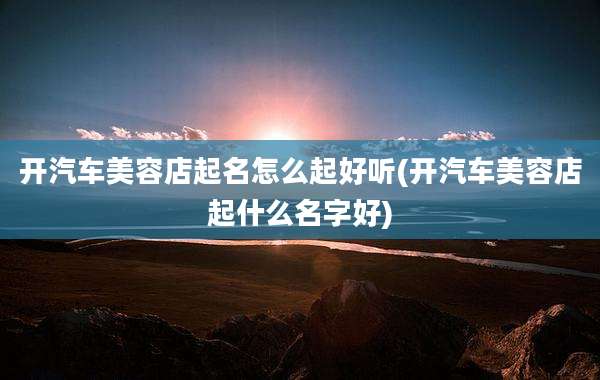 开汽车美容店起名怎么起好听(开汽车美容店起什么名字好)