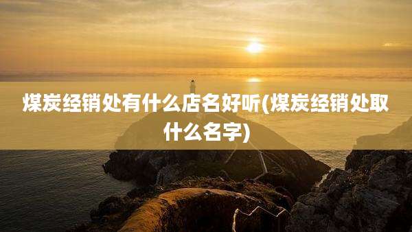 煤炭经销处有什么店名好听(煤炭经销处取什么名字)