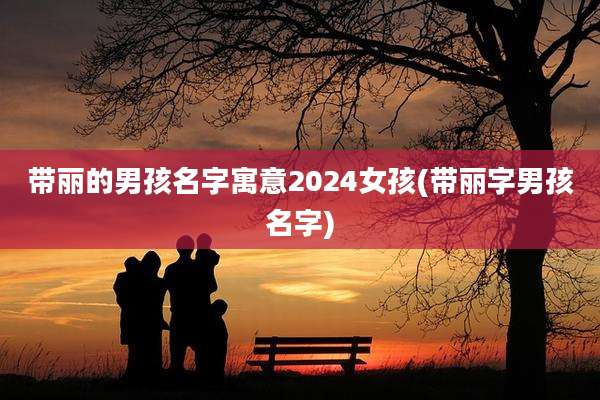 带丽的男孩名字寓意2024女孩(带丽字男孩名字)