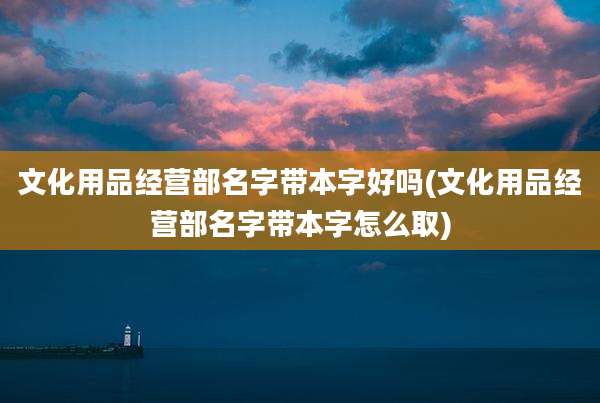 文化用品经营部名字带本字好吗(文化用品经营部名字带本字怎么取)