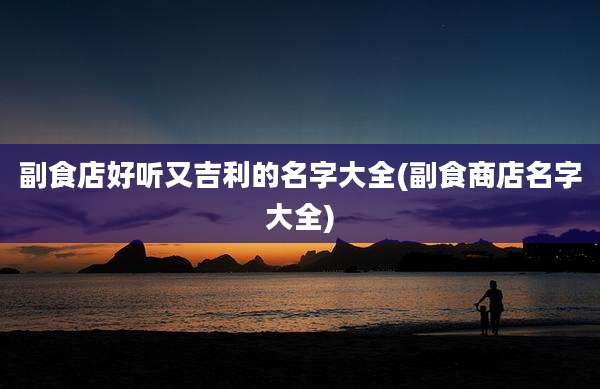 副食店好听又吉利的名字大全(副食商店名字大全)