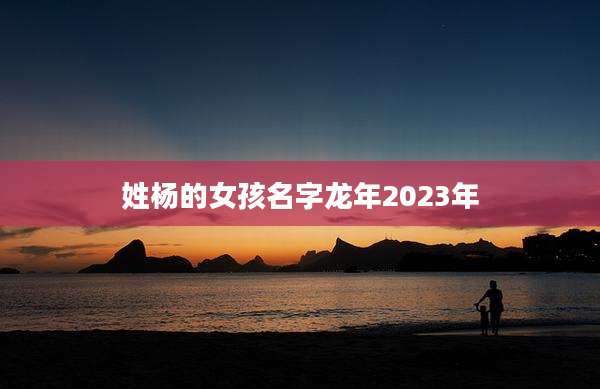姓杨的女孩名字龙年2023年