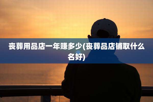 丧葬用品店一年赚多少(丧葬品店铺取什么名好)