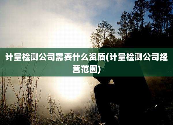 计量检测公司需要什么资质(计量检测公司经营范围)