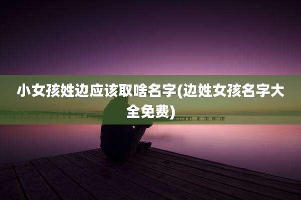 小女孩姓边应该取啥名字(边姓女孩名字大全免费)