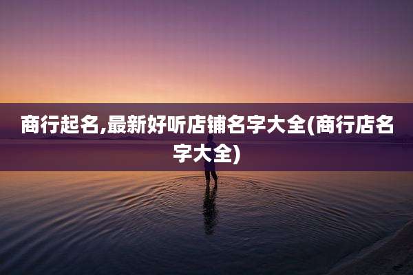 商行起名,最新好听店铺名字大全(商行店名字大全)