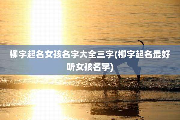 柳字起名女孩名字大全三字(柳字起名最好听女孩名字)