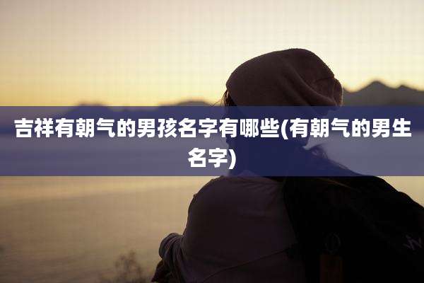 吉祥有朝气的男孩名字有哪些(有朝气的男生名字)