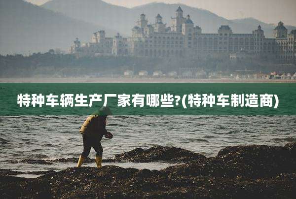 特种车辆生产厂家有哪些?(特种车制造商)