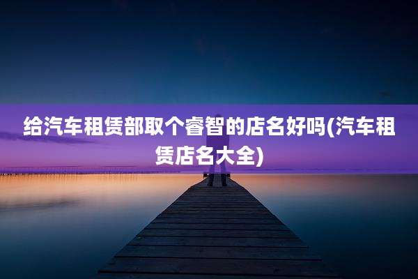 给汽车租赁部取个睿智的店名好吗(汽车租赁店名大全)