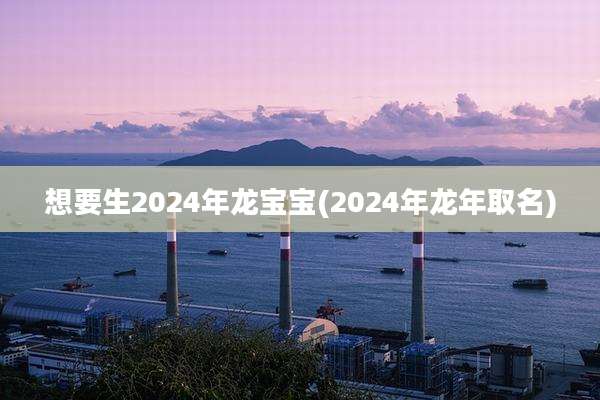 想要生2024年龙宝宝(2024年龙年取名)