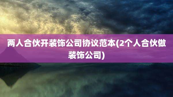 两人合伙开装饰公司协议范本(2个人合伙做装饰公司)