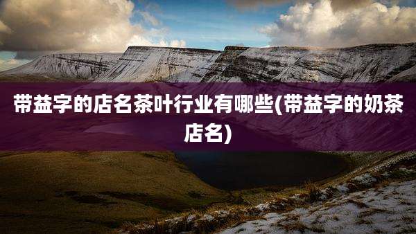 带益字的店名茶叶行业有哪些(带益字的奶茶店名)