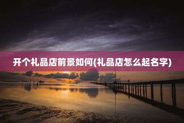 开个礼品店前景如何(礼品店怎么起名字)