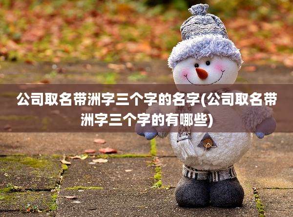 公司取名带洲字三个字的名字(公司取名带洲字三个字的有哪些)