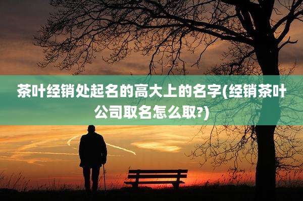 茶叶经销处起名的高大上的名字(经销茶叶公司取名怎么取?)