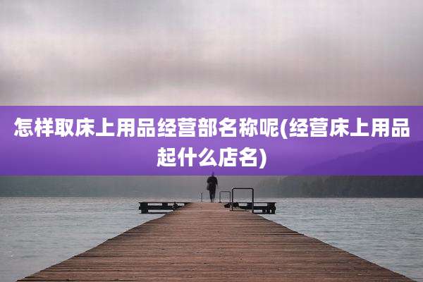 怎样取床上用品经营部名称呢(经营床上用品起什么店名)