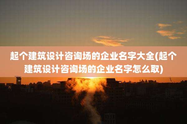 起个建筑设计咨询场的企业名字大全(起个建筑设计咨询场的企业名字怎么取)