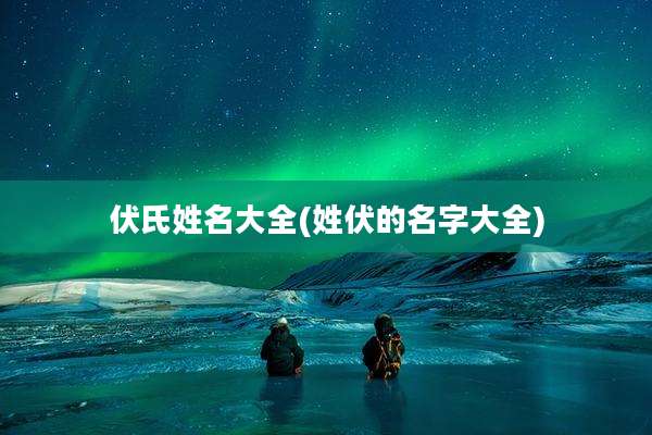 伏氏姓名大全(姓伏的名字大全)
